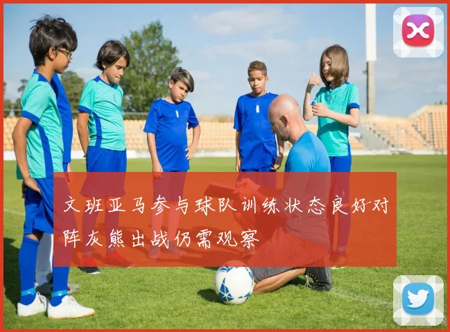 文班亚马参与球队训练状态良好对阵灰熊出战仍需观察