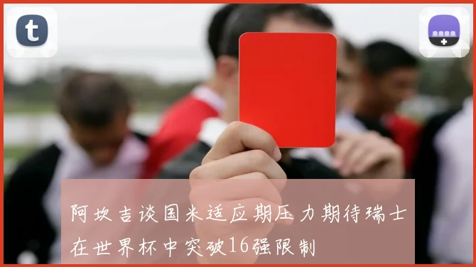 阿坎吉谈国米适应期压力期待瑞士在世界杯中突破16强限制