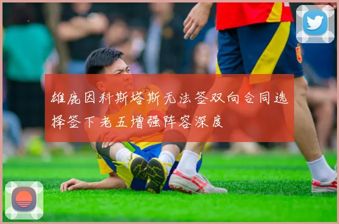 雄鹿因科斯塔斯无法签双向合同选择签下老五增强阵容深度