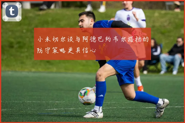 小米切尔谈与阿德巴约韦尔搭档的防守策略更具信心