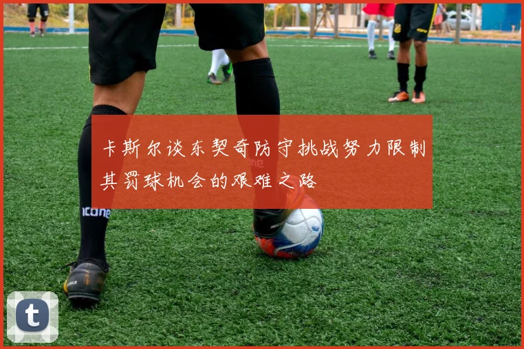 卡斯尔谈东契奇防守挑战努力限制其罚球机会的艰难之路