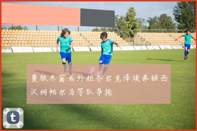 曼联冬窗或外租齐尔克泽埃弗顿西汉姆帕尔马等队争抢