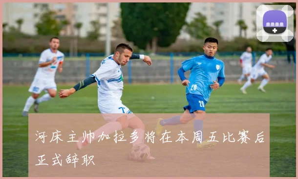 河床主帅加拉多将在本周五比赛后正式辞职