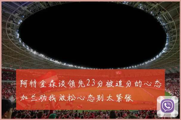 阿特金森谈领先23分被追分的心态加兰劝我放松心态别太紧张