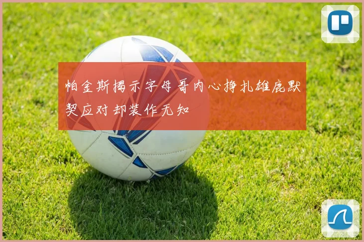 帕金斯揭示字母哥内心挣扎雄鹿默契应对却装作无知