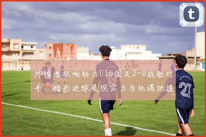 帅惟浩双响助力U16国足2-0战胜对手，精彩进球展现实力与机遇把握