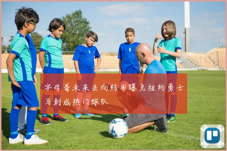 字母哥未来去向赔率曝光纽约勇士马刺成热门球队