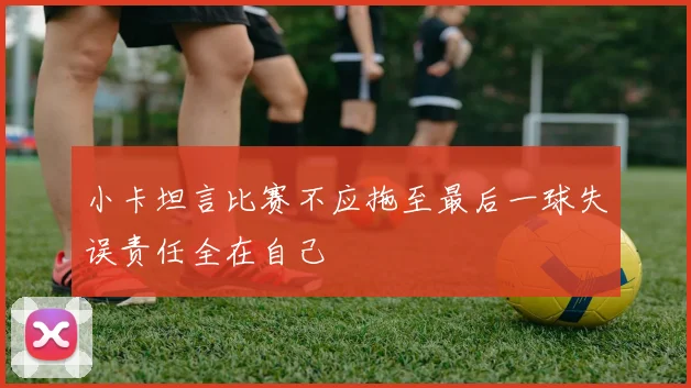 小卡坦言比赛不应拖至最后一球失误责任全在自己