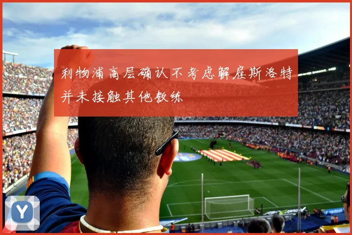 利物浦高层确认不考虑解雇斯洛特并未接触其他教练