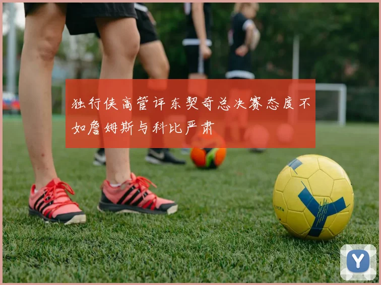 独行侠高管评东契奇总决赛态度不如詹姆斯与科比严肃