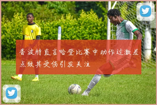 香波特直言哈登比赛中动作过激差点致其受伤引发关注
