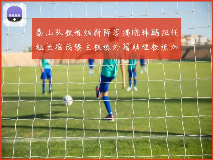 泰山队教练组新阵容揭晓韩鹏担任组长宿茂臻主教练外籍助理教练加盟