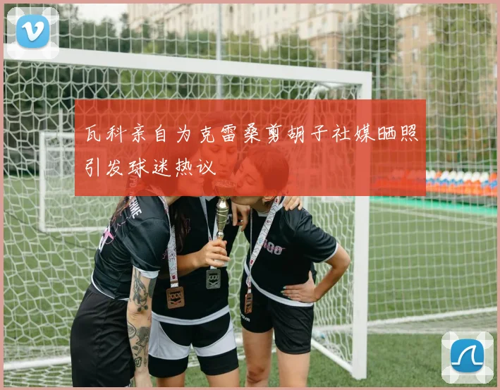 瓦科亲自为克雷桑剪胡子社媒晒照引发球迷热议