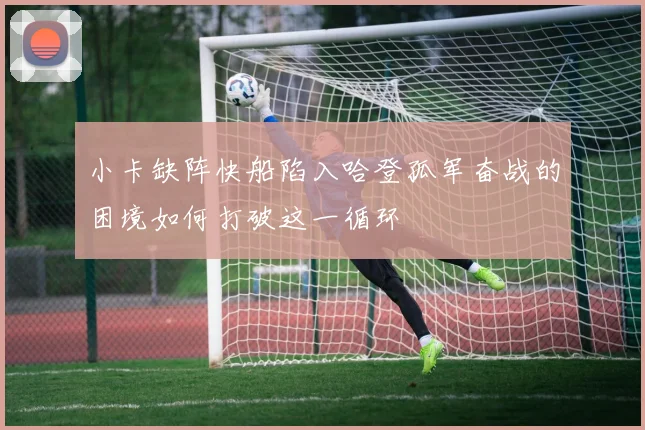 小卡缺阵快船陷入哈登孤军奋战的困境如何打破这一循环