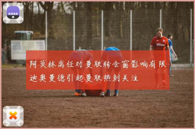 阿莫林离任对曼联转会窗影响有限迪奥曼德引起曼联热刺关注
