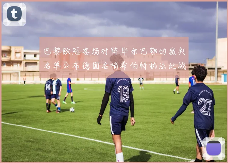 巴黎欧冠客场对阵毕尔巴鄂的裁判名单公布德国名哨希伯特执法此战